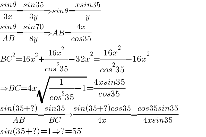 ((sinθ)/(3x))=((sin35)/(3y))⇒sinθ=((xsin35)/y)  ((sinθ)/(AB))=((sin70)/(8y))⇒AB=((4x)/(cos35))  BC^2 =16x^2 +((16x^2 )/(cos^2 35))−32x^2 =((16x^2 )/(cos^2 35))−16x^2   ⇒BC=4x(√((1/(cos^2 35))−1))=((4xsin35)/(cos35))  ((sin(35+?))/(AB))=((sin35)/(BC))⇒((sin(35+?)cos35)/(4x))=((cos35sin35)/(4xsin35))  sin(35+?)=1⇒?=55°  
