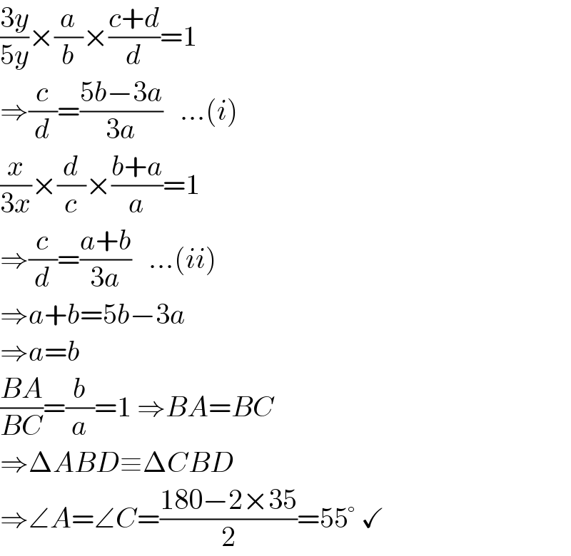 ((3y)/(5y))×(a/b)×((c+d)/d)=1  ⇒(c/d)=((5b−3a)/(3a))   ...(i)  (x/(3x))×(d/c)×((b+a)/a)=1  ⇒(c/d)=((a+b)/(3a))   ...(ii)  ⇒a+b=5b−3a  ⇒a=b  ((BA)/(BC))=(b/a)=1 ⇒BA=BC  ⇒ΔABD≡ΔCBD  ⇒∠A=∠C=((180−2×35)/2)=55° ✓  