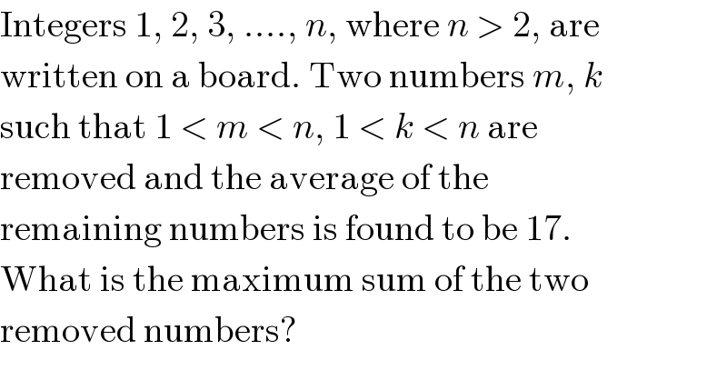 Integers 1, 2, 3, ...., n, where n > 2, are  written on a board. Two numbers m, k  such that 1 < m < n, 1 < k < n are  removed and the average of the  remaining numbers is found to be 17.  What is the maximum sum of the two  removed numbers?  