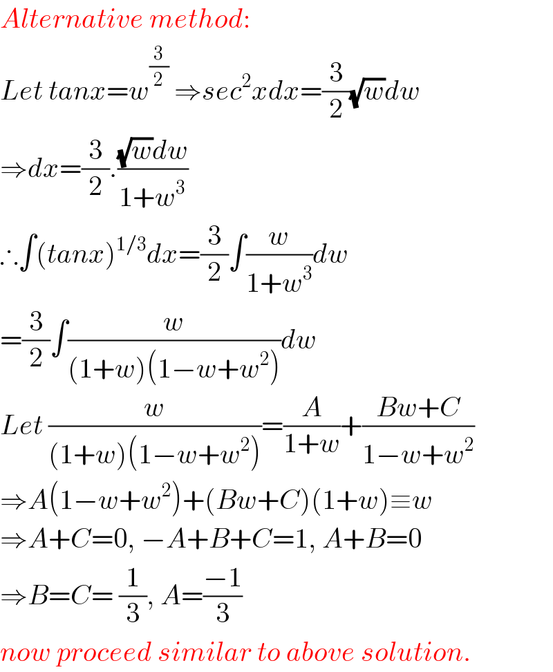 Alternative method:  Let tanx=w^(3/2)  ⇒sec^2 xdx=(3/2)(√w)dw  ⇒dx=(3/2).(((√w)dw)/(1+w^3 ))  ∴∫(tanx)^(1/3) dx=(3/2)∫(w/(1+w^3 ))dw  =(3/2)∫(w/((1+w)(1−w+w^2 )))dw  Let (w/((1+w)(1−w+w^2 )))=(A/(1+w))+((Bw+C)/(1−w+w^2 ))  ⇒A(1−w+w^2 )+(Bw+C)(1+w)≡w  ⇒A+C=0, −A+B+C=1, A+B=0  ⇒B=C= (1/3), A=((−1)/3)  now proceed similar to above solution.  