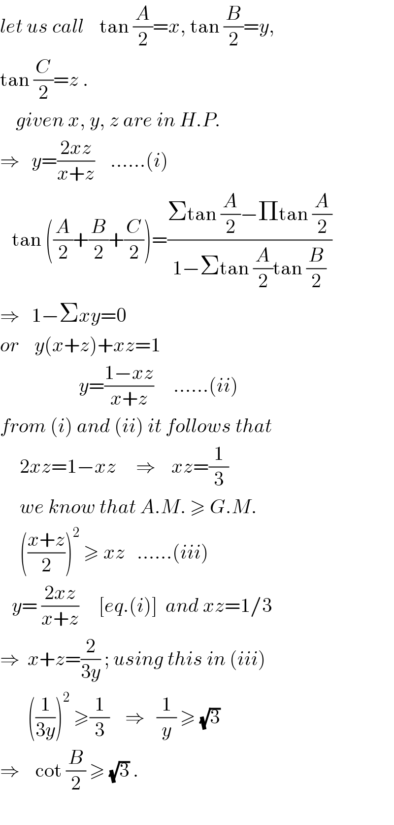 let us call    tan (A/2)=x, tan (B/2)=y,  tan (C/2)=z .      given x, y, z are in H.P.  ⇒   y=((2xz)/(x+z))    ......(i)     tan ((A/2)+(B/2)+(C/2))=((Σtan (A/2)−Πtan (A/2))/(1−Σtan (A/2)tan (B/2)))  ⇒   1−Σxy=0  or    y(x+z)+xz=1                      y=((1−xz)/(x+z))     ......(ii)  from (i) and (ii) it follows that       2xz=1−xz     ⇒    xz=(1/3)       we know that A.M. ≥ G.M.       (((x+z)/2))^2  ≥ xz   ......(iii)     y= ((2xz)/(x+z))     [eq.(i)]  and xz=1/3  ⇒  x+z=(2/(3y)) ; using this in (iii)         ((1/(3y)))^2  ≥(1/3)    ⇒   (1/y) ≥ (√3)   ⇒    cot (B/2) ≥ (√3) .    