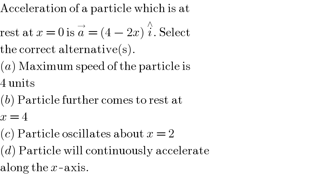 Acceleration of a particle which is at  rest at x = 0 is a^→  = (4 − 2x) i^∧ . Select  the correct alternative(s).  (a) Maximum speed of the particle is  4 units  (b) Particle further comes to rest at  x = 4  (c) Particle oscillates about x = 2  (d) Particle will continuously accelerate  along the x-axis.  