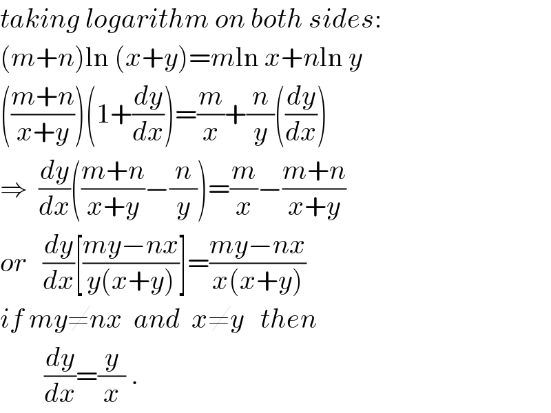 taking logarithm on both sides:  (m+n)ln (x+y)=mln x+nln y  (((m+n)/(x+y)))(1+(dy/dx))=(m/x)+(n/y)((dy/dx))  ⇒  (dy/dx)(((m+n)/(x+y))−(n/y))=(m/x)−((m+n)/(x+y))  or   (dy/dx)[((my−nx)/(y(x+y)))]=((my−nx)/(x(x+y)))  if my≠nx  and  x≠y   then          (dy/dx)=(y/x) .  