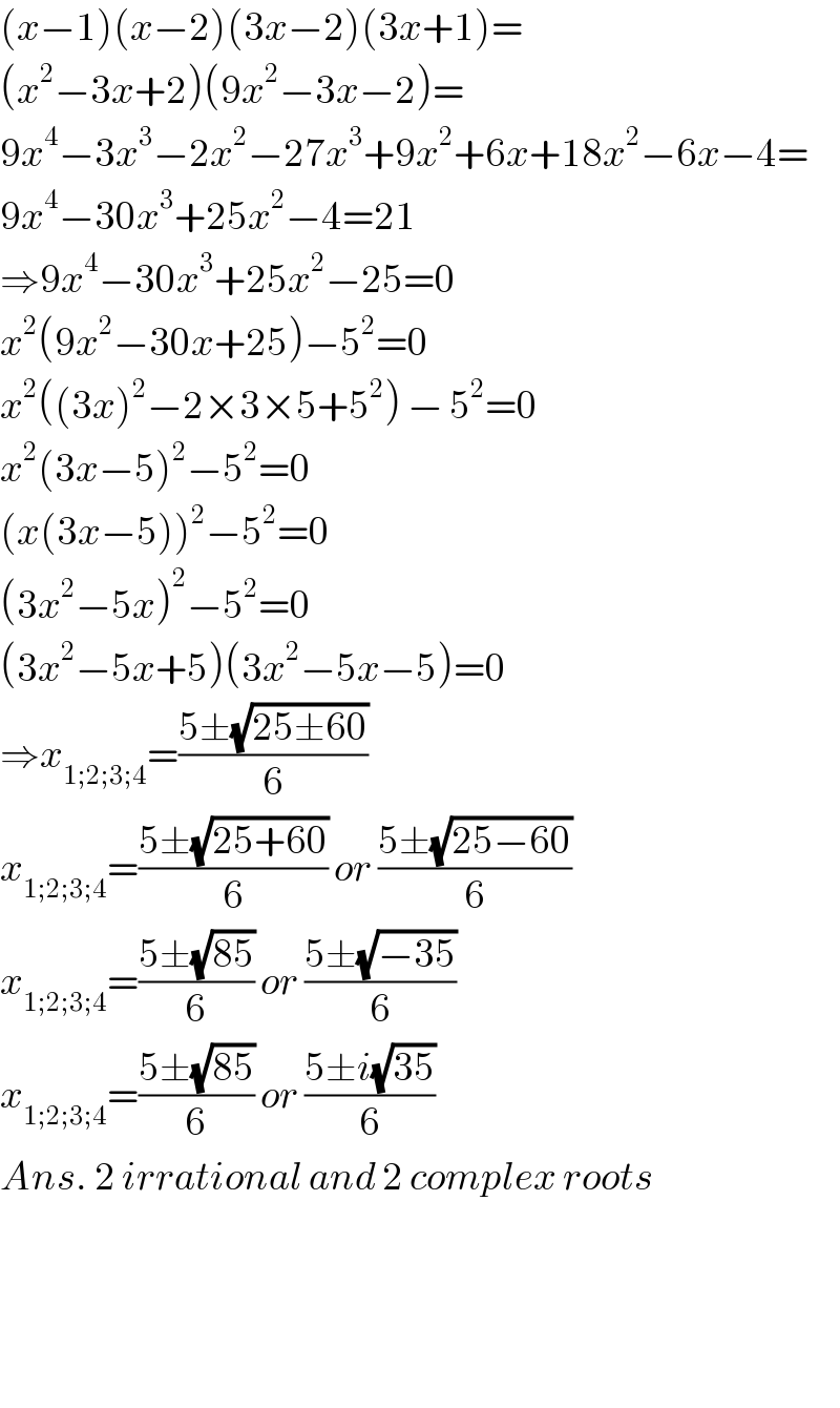 (x−1)(x−2)(3x−2)(3x+1)=  (x^2 −3x+2)(9x^2 −3x−2)=  9x^4 −3x^3 −2x^2 −27x^3 +9x^2 +6x+18x^2 −6x−4=  9x^4 −30x^3 +25x^2 −4=21  ⇒9x^4 −30x^3 +25x^2 −25=0  x^2 (9x^2 −30x+25)−5^2 =0  x^2 ((3x)^2 −2×3×5+5^2 ) − 5^2 =0  x^2 (3x−5)^2 −5^2 =0  (x(3x−5))^2 −5^2 =0  (3x^2 −5x)^2 −5^2 =0  (3x^2 −5x+5)(3x^2 −5x−5)=0  ⇒x_(1;2;3;4) =((5±(√(25±60)))/6)  x_(1;2;3;4) =((5±(√(25+60)))/6) or ((5±(√(25−60)))/6)  x_(1;2;3;4) =((5±(√(85)))/6) or ((5±(√(−35)))/6)  x_(1;2;3;4) =((5±(√(85)))/6) or ((5±i(√(35)))/6)  Ans. 2 irrational and 2 complex roots        