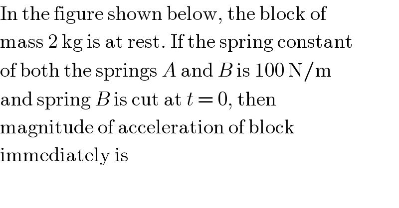 In the figure shown below, the block of  mass 2 kg is at rest. If the spring constant  of both the springs A and B is 100 N/m  and spring B is cut at t = 0, then  magnitude of acceleration of block  immediately is  