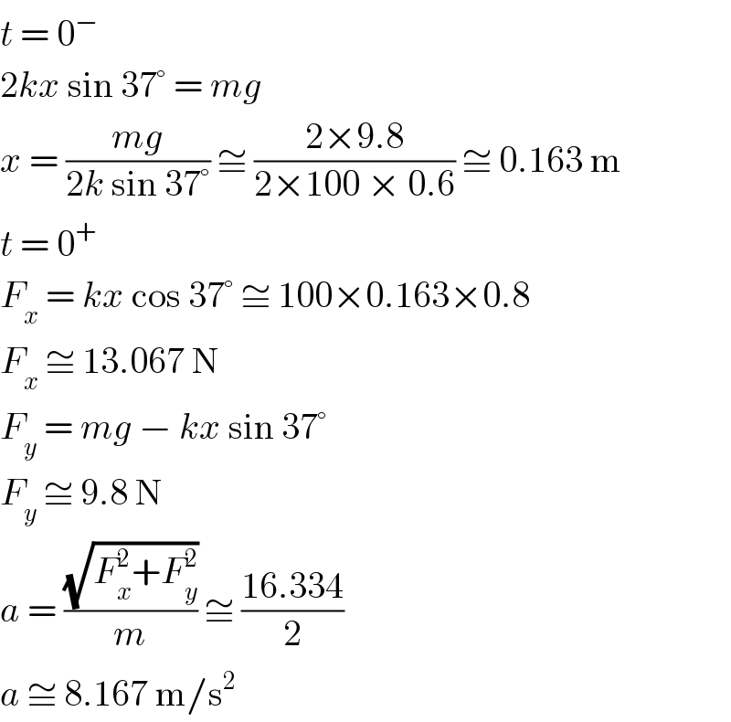 t = 0^−   2kx sin 37° = mg  x = ((mg)/(2k sin 37°)) ≅ ((2×9.8)/(2×100 × 0.6)) ≅ 0.163 m  t = 0^+   F_x  = kx cos 37° ≅ 100×0.163×0.8  F_x  ≅ 13.067 N  F_y  = mg − kx sin 37°  F_y  ≅ 9.8 N  a = ((√(F_x ^2 +F_y ^2 ))/m) ≅ ((16.334)/2)  a ≅ 8.167 m/s^2   