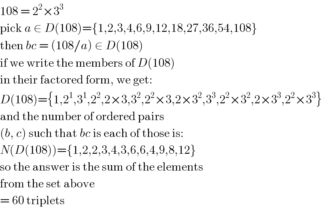 108 = 2^2 ×3^3   pick a ∈ D(108)={1,2,3,4,6,9,12,18,27,36,54,108}  then bc = (108/a) ∈ D(108)  if we write the members of D(108)  in their factored form, we get:  D(108)={1,2^1 ,3^1 ,2^2 ,2×3,3^2 ,2^2 ×3,2×3^2 ,3^3 ,2^2 ×3^2 ,2×3^3 ,2^2 ×3^3 }  and the number of ordered pairs  (b, c) such that bc is each of those is:  N(D(108))={1,2,2,3,4,3,6,6,4,9,8,12}  so the answer is the sum of the elements  from the set above  = 60 triplets  