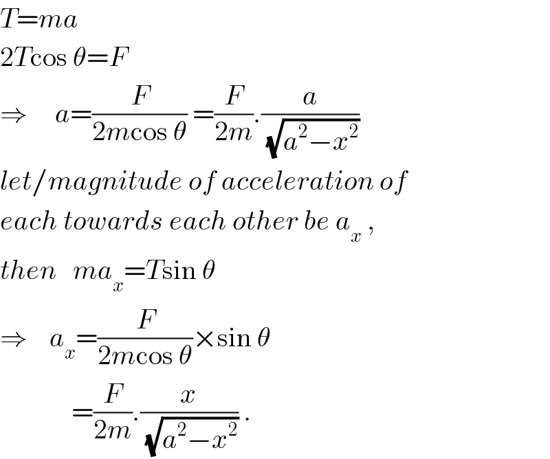 T=ma  2Tcos θ=F  ⇒     a=(F/(2mcos θ)) =(F/(2m)).(a/(√(a^2 −x^2 )))   let/magnitude of acceleration of  each towards each other be a_x  ,  then   ma_x =Tsin θ  ⇒    a_x =(F/(2mcos θ))×sin θ               =(F/(2m)).(x/(√(a^2 −x^2 ))) .  
