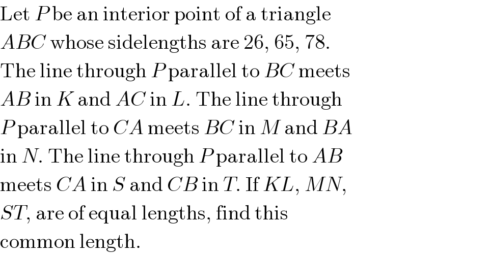 Let P be an interior point of a triangle  ABC whose sidelengths are 26, 65, 78.  The line through P parallel to BC meets  AB in K and AC in L. The line through  P parallel to CA meets BC in M and BA  in N. The line through P parallel to AB  meets CA in S and CB in T. If KL, MN,  ST, are of equal lengths, find this  common length.  
