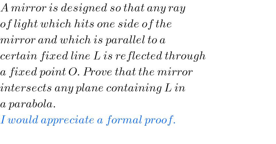 A mirror is designed so that any ray  of light which hits one side of the  mirror and which is parallel to a   certain fixed line L is reflected through  a fixed point O. Prove that the mirror  intersects any plane containing L in  a parabola.  I would appreciate a formal proof.    