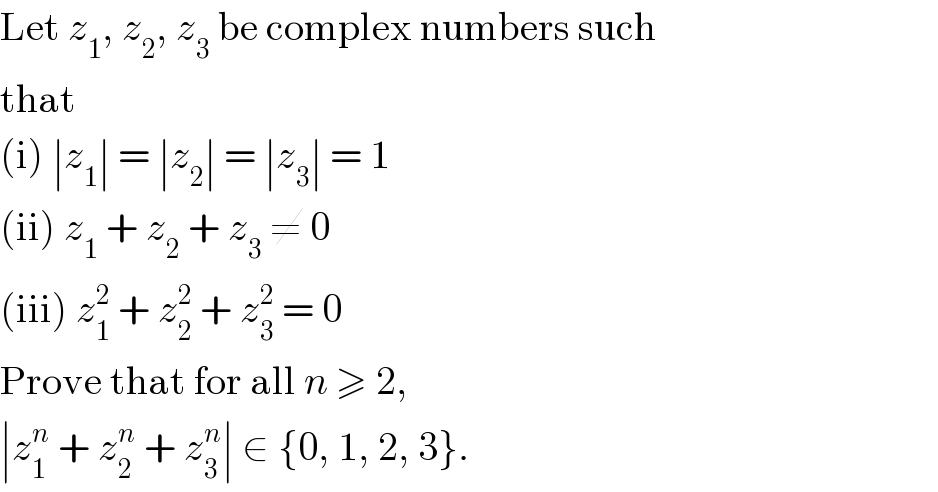 Let z_1 , z_2 , z_3  be complex numbers such  that  (i) ∣z_1 ∣ = ∣z_2 ∣ = ∣z_3 ∣ = 1  (ii) z_1  + z_2  + z_3  ≠ 0  (iii) z_1 ^2  + z_2 ^2  + z_3 ^2  = 0  Prove that for all n ≥ 2,  ∣z_1 ^n  + z_2 ^n  + z_3 ^n ∣ ∈ {0, 1, 2, 3}.  