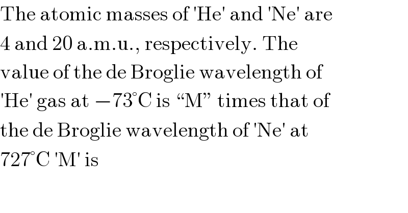 The atomic masses of ′He′ and ′Ne′ are  4 and 20 a.m.u., respectively. The  value of the de Broglie wavelength of  ′He′ gas at −73°C is “M” times that of  the de Broglie wavelength of ′Ne′ at  727°C ′M′ is  