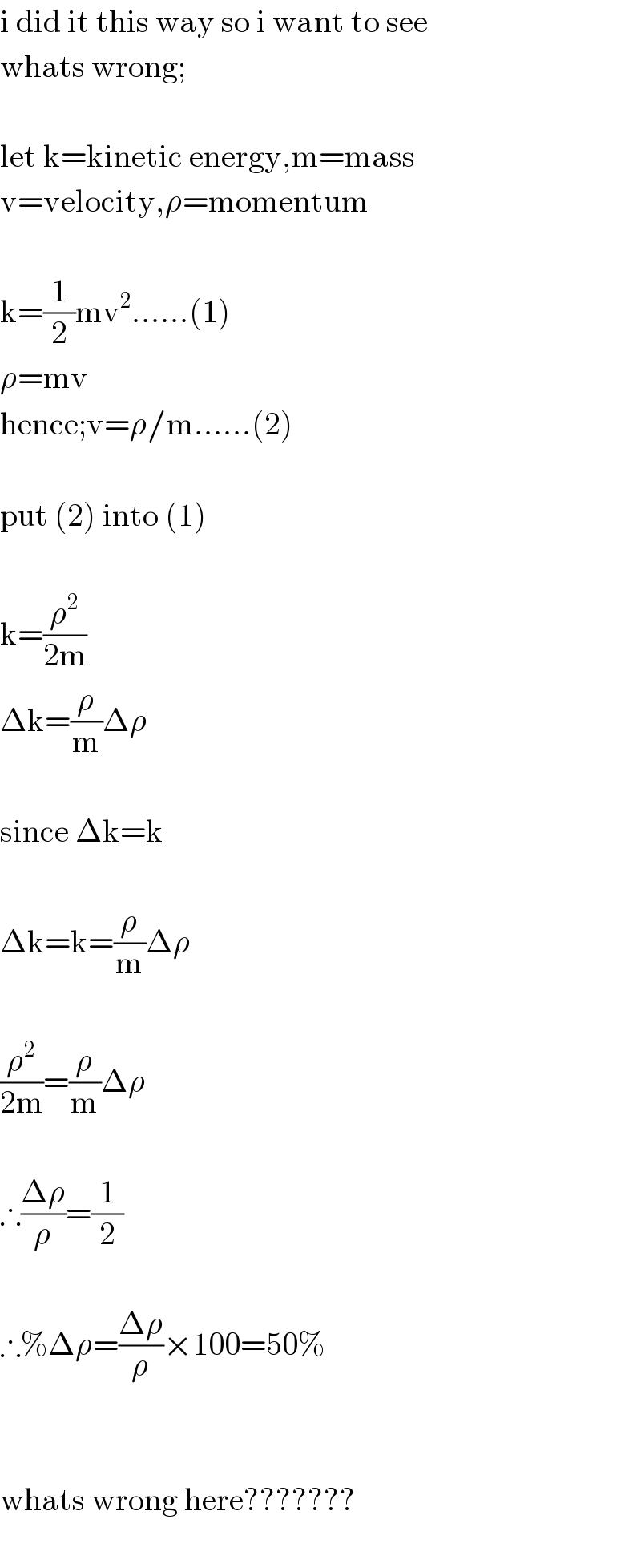 i did it this way so i want to see  whats wrong;    let k=kinetic energy,m=mass  v=velocity,ρ=momentum    k=(1/2)mv^2 ......(1)  ρ=mv  hence;v=ρ/m......(2)    put (2) into (1)    k=(ρ^2 /(2m))  Δk=(ρ/m)Δρ    since Δk=k    Δk=k=(ρ/m)Δρ    (ρ^2 /(2m))=(ρ/m)Δρ    ∴((Δρ)/ρ)=(1/2)    ∴%Δρ=((Δρ)/ρ)×100=50%      whats wrong here???????    