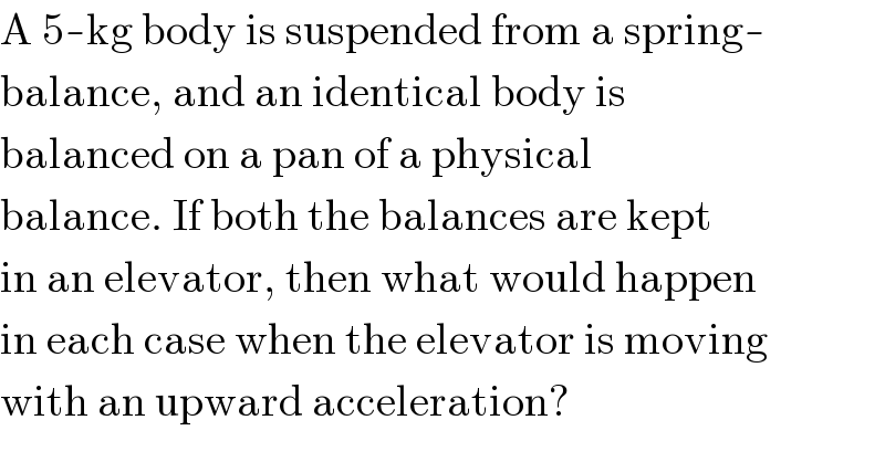 A 5-kg body is suspended from a spring-  balance, and an identical body is  balanced on a pan of a physical  balance. If both the balances are kept  in an elevator, then what would happen  in each case when the elevator is moving  with an upward acceleration?  