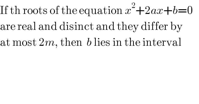 If th roots of the equation x^2 +2ax+b=0  are real and disinct and they differ by  at most 2m, then  b lies in the interval  