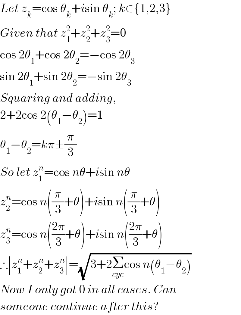 Let z_k =cos θ_k +isin θ_k ; k∈{1,2,3}  Given that z_1 ^2 +z_2 ^2 +z_3 ^2 =0  cos 2θ_1 +cos 2θ_2 =−cos 2θ_3   sin 2θ_1 +sin 2θ_2 =−sin 2θ_3   Squaring and adding,  2+2cos 2(θ_1 −θ_2 )=1  θ_1 −θ_2 =kπ±(π/3)  So let z_1 ^n =cos nθ+isin nθ  z_2 ^n =cos n((π/3)+θ)+isin n((π/3)+θ)  z_3 ^n =cos n(((2π)/3)+θ)+isin n(((2π)/3)+θ)  ∴∣z_1 ^n +z_2 ^n +z_3 ^n ∣=(√(3+2Σ_(cyc) cos n(θ_1 −θ_2 )))  Now I only got 0 in all cases. Can  someone continue after this?  