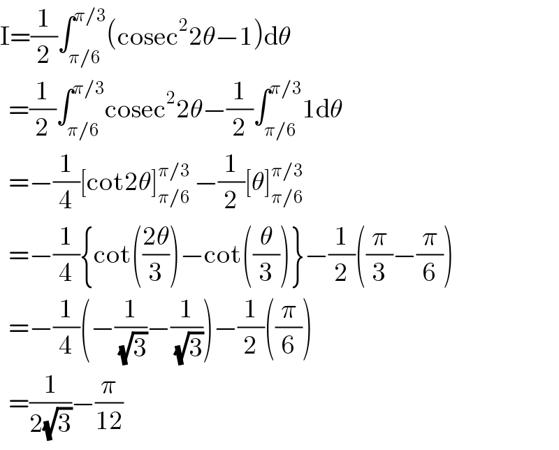 I=(1/2)∫_(π/6) ^(π/3) (cosec^2 2θ−1)dθ    =(1/2)∫_(π/6) ^(π/3) cosec^2 2θ−(1/2)∫_(π/6) ^(π/3) 1dθ    =−(1/4)[cot2θ]_(π/6) ^(π/3)  −(1/2)[θ]_(π/6) ^(π/3)     =−(1/4){cot(((2θ)/3))−cot((θ/3))}−(1/2)((π/3)−(π/6))    =−(1/4)(−(1/(√3))−(1/(√3)))−(1/2)((π/6))    =(1/(2(√3)))−(π/(12))  