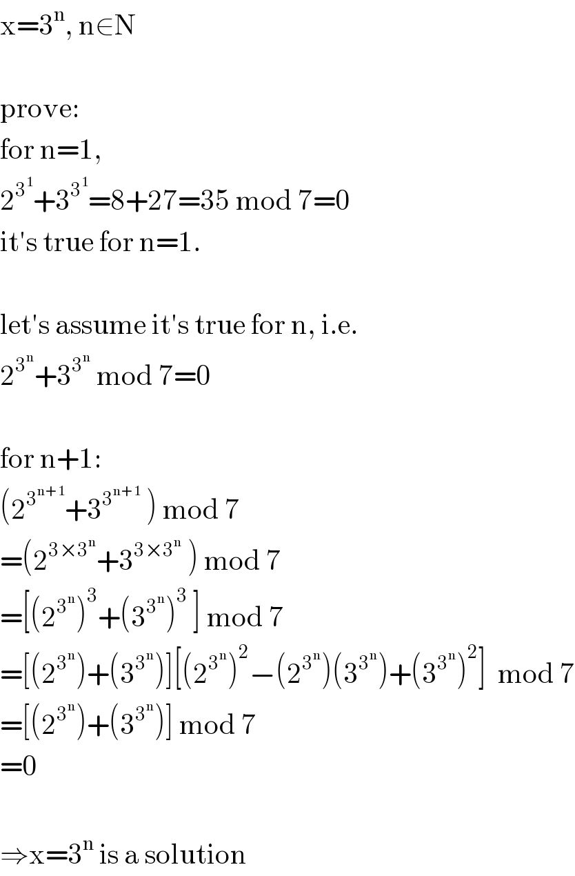 x=3^n , n∈N    prove:  for n=1,  2^3^1  +3^3^1  =8+27=35 mod 7=0  it′s true for n=1.    let′s assume it′s true for n, i.e.  2^3^n  +3^3^n   mod 7=0    for n+1:  (2^3^(n+1)  +3^3^(n+1)   ) mod 7  =(2^(3×3^n ) +3^(3×3^n )  ) mod 7  =[(2^3^n  )^3 +(3^3^n  )^3  ] mod 7  =[(2^3^n  )+(3^3^n  )][(2^3^n  )^2 −(2^3^n  )(3^3^n  )+(3^3^n  )^2 ]  mod 7  =[(2^3^n  )+(3^3^n  )] mod 7  =0    ⇒x=3^n  is a solution  
