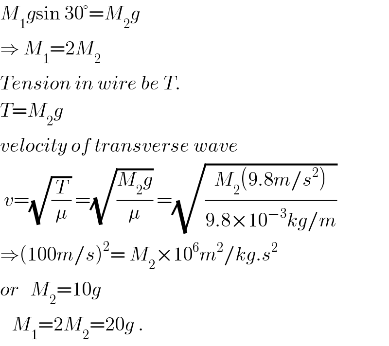 M_1 gsin 30°=M_2 g  ⇒ M_1 =2M_2   Tension in wire be T.  T=M_2 g  velocity of transverse wave    v=(√(T/μ)) =(√((M_2 g)/μ)) =(√((M_2 (9.8m/s^2 ))/(9.8×10^(−3) kg/m)))   ⇒(100m/s)^2 = M_2 ×10^6 m^2 /kg.s^2   or   M_2 =10g     M_1 =2M_2 =20g .  