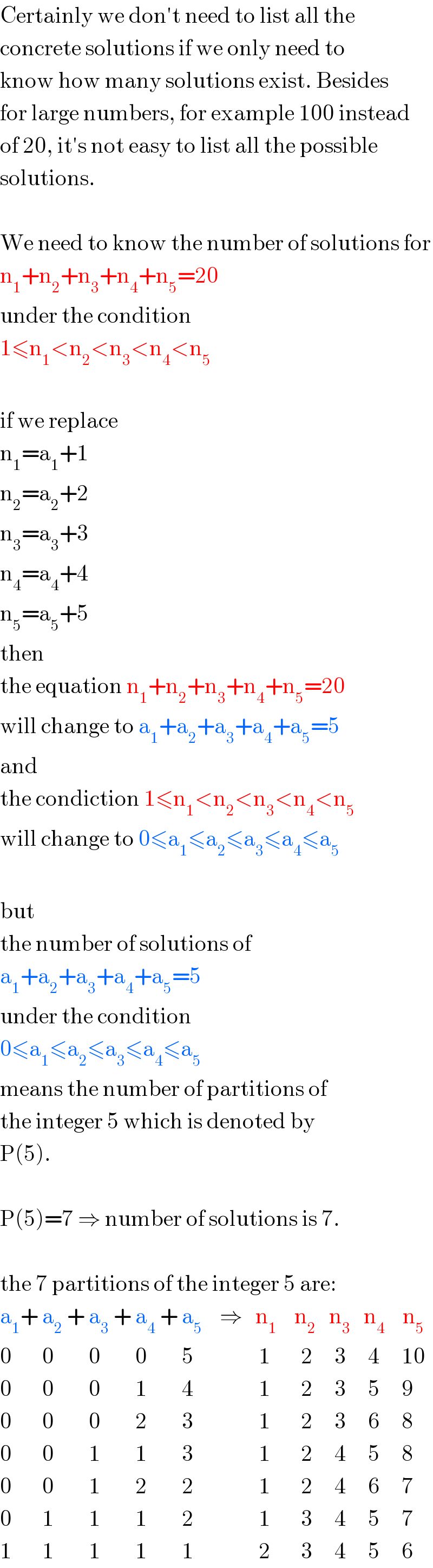 Certainly we don′t need to list all the  concrete solutions if we only need to  know how many solutions exist. Besides  for large numbers, for example 100 instead  of 20, it′s not easy to list all the possible  solutions.    We need to know the number of solutions for  n_1 +n_2 +n_3 +n_4 +n_5 =20  under the condition  1≤n_1 <n_2 <n_3 <n_4 <n_5     if we replace  n_1 =a_1 +1  n_2 =a_2 +2  n_3 =a_3 +3  n_4 =a_4 +4  n_5 =a_5 +5  then  the equation n_1 +n_2 +n_3 +n_4 +n_5 =20  will change to a_1 +a_2 +a_3 +a_4 +a_5 =5  and  the condiction 1≤n_1 <n_2 <n_3 <n_4 <n_5   will change to 0≤a_1 ≤a_2 ≤a_3 ≤a_4 ≤a_5     but  the number of solutions of  a_1 +a_2 +a_3 +a_4 +a_5 =5  under the condition  0≤a_1 ≤a_2 ≤a_3 ≤a_4 ≤a_5   means the number of partitions of  the integer 5 which is denoted by  P(5).    P(5)=7 ⇒ number of solutions is 7.    the 7 partitions of the integer 5 are:  a_1 + a_2  + a_3  + a_4  + a_5     ⇒   n_1     n_2    n_3    n_4     n_5   0       0        0        0        5               1       2     3     4     10  0       0        0        1        4               1       2     3     5     9  0       0        0        2        3               1       2     3     6     8  0       0        1        1        3               1       2     4     5     8  0       0        1        2        2               1       2     4     6     7  0       1        1        1        2               1       3     4     5     7  1       1        1        1        1               2       3     4     5     6  