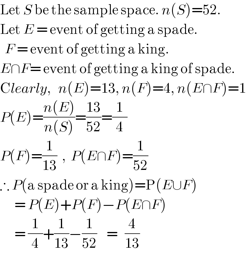Let S be the sample space. n(S)=52.   Let E = event of getting a spade.    F = event of getting a king.  E∩F= event of getting a king of spade.  Clearly,   n(E)=13, n(F)=4, n(E∩F)=1  P(E)=((n(E))/(n(S)))=((13)/(52))=(1/4)  P(F)=(1/(13))  ,  P(E∩F)=(1/(52))  ∴ P(a spade or a king)=P(E∪F)        = P(E)+P(F)−P(E∩F)        = (1/4)+(1/(13))−(1/(52))    =   (4/(13))  