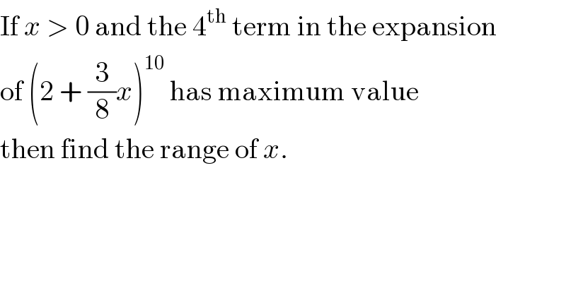 If x > 0 and the 4^(th)  term in the expansion  of (2 + (3/8)x)^(10)  has maximum value  then find the range of x.  