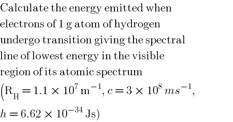 Calculate the energy emitted when  electrons of 1 g atom of hydrogen  undergo transition giving the spectral  line of lowest energy in the visible  region of its atomic spectrum  (R_H  = 1.1 × 10^7  m^(−1) , c = 3 × 10^8  ms^(−1) ,  h = 6.62 × 10^(−34)  Js)  