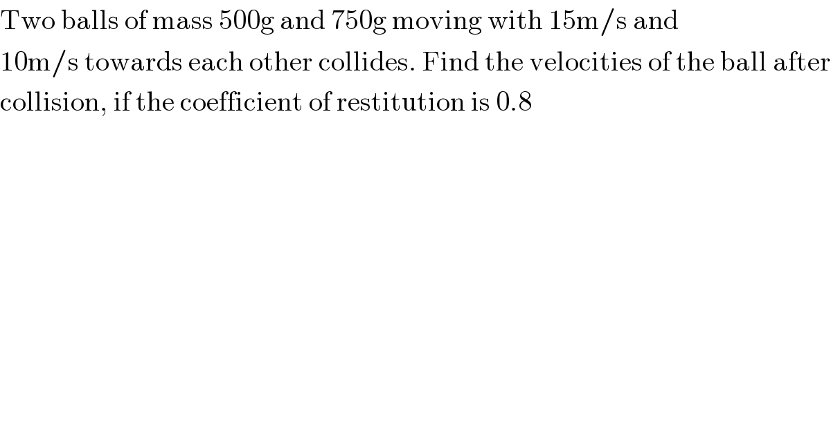 Two balls of mass 500g and 750g moving with 15m/s and  10m/s towards each other collides. Find the velocities of the ball after  collision, if the coefficient of restitution is 0.8  