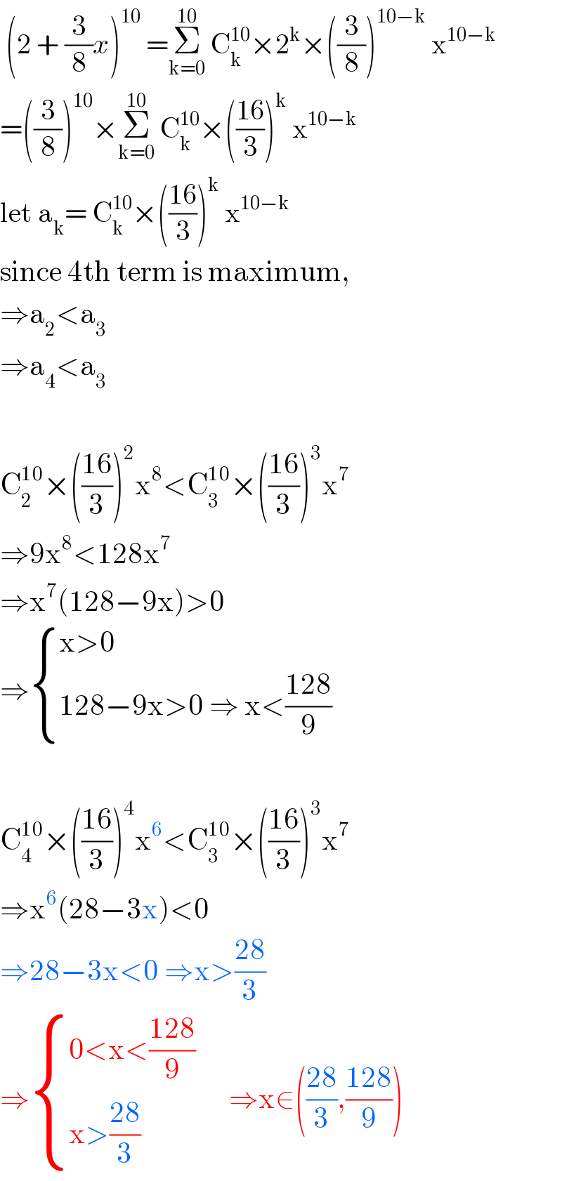  (2 + (3/8)x)^(10)  =Σ_(k=0) ^(10)  C_k ^(10) ×2^k ×((3/8))^(10−k)  x^(10−k)   =((3/8))^(10) ×Σ_(k=0) ^(10)  C_k ^(10) ×(((16)/3))^k  x^(10−k)   let a_k = C_k ^(10) ×(((16)/3))^k  x^(10−k)   since 4th term is maximum,  ⇒a_2 <a_3   ⇒a_4 <a_3     C_2 ^(10) ×(((16)/3))^2 x^8 <C_3 ^(10) ×(((16)/3))^3 x^7   ⇒9x^8 <128x^7   ⇒x^7 (128−9x)>0  ⇒ { ((x>0)),((128−9x>0 ⇒ x<((128)/9))) :}    C_4 ^(10) ×(((16)/3))^4 x^6 <C_3 ^(10) ×(((16)/3))^3 x^7   ⇒x^6 (28−3x)<0  ⇒28−3x<0 ⇒x>((28)/3)  ⇒ { ((0<x<((128)/9))),((x>((28)/3))) :}      ⇒x∈(((28)/3),((128)/9))  