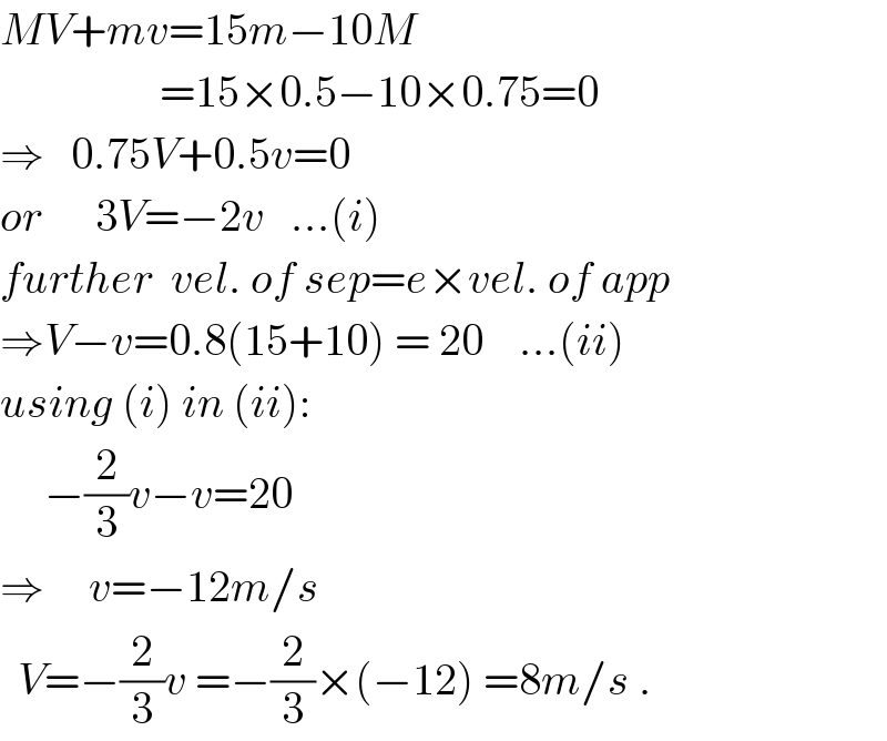 MV+mv=15m−10M                    =15×0.5−10×0.75=0  ⇒   0.75V+0.5v=0  or      3V=−2v   ...(i)  further  vel. of sep=e×vel. of app  ⇒V−v=0.8(15+10) = 20    ...(ii)  using (i) in (ii):       −(2/3)v−v=20  ⇒     v=−12m/s    V=−(2/3)v =−(2/3)×(−12) =8m/s .  