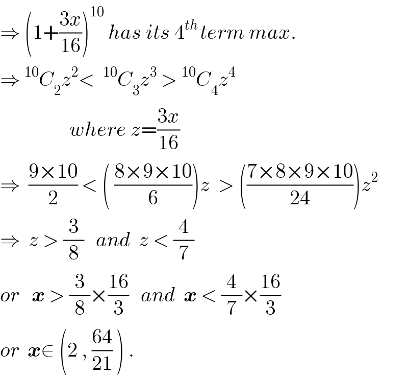 ⇒ (1+((3x)/(16)))^(10)  has its 4^(th ) term max.  ⇒^(10) C_2 z^2 < ^(10) C_3 z^3  >^(10) C_4 z^4                     where z=((3x)/(16))  ⇒  ((9×10)/2) < ( ((8×9×10)/6))z  > (((7×8×9×10)/(24)))z^2   ⇒  z > (3/8)   and  z < (4/7)  or   x > (3/8)×((16)/3)   and  x < (4/7)×((16)/3)  or  x∈ (2 , ((64)/(21)) ) .  