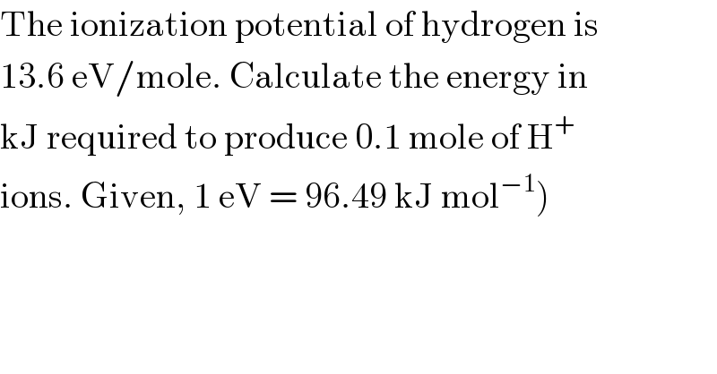 The ionization potential of hydrogen is  13.6 eV/mole. Calculate the energy in  kJ required to produce 0.1 mole of H^+   ions. Given, 1 eV = 96.49 kJ mol^(−1) )  