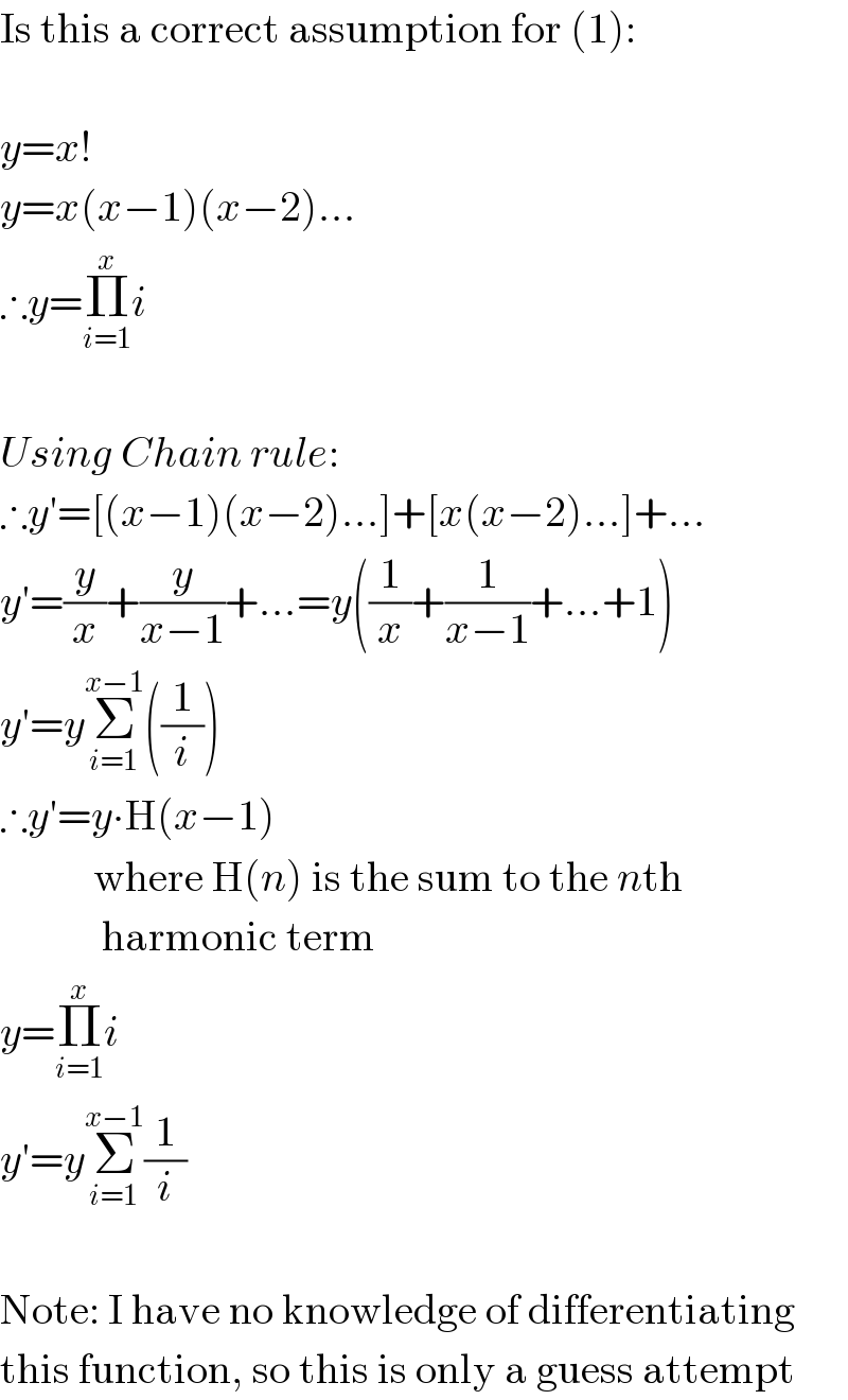 Is this a correct assumption for (1):    y=x!  y=x(x−1)(x−2)...  ∴y=Π_(i=1) ^x i    Using Chain rule:  ∴y′=[(x−1)(x−2)...]+[x(x−2)...]+...  y′=(y/x)+(y/(x−1))+...=y((1/x)+(1/(x−1))+...+1)  y′=yΣ_(i=1) ^(x−1) ((1/i))  ∴y′=y∙H(x−1)             where H(n) is the sum to the nth              harmonic term  y=Π_(i=1) ^x i  y′=yΣ_(i=1) ^(x−1) (1/i)    Note: I have no knowledge of differentiating  this function, so this is only a guess attempt  