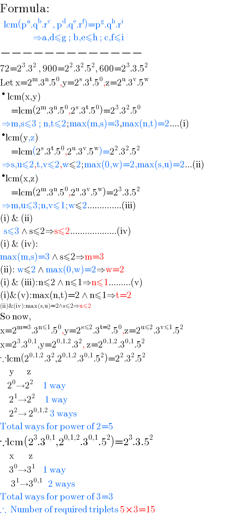 Formula:    lcm(p^a .q^b .r^c  , p^d .q^e .r^f )=p^g .q^h .r^i                     ⇒a,d≤g ; b,e≤h ; c,f≤i  −−−−−−−−−−−−−  72=2^3 .3^2  , 900=2^2 .3^2 .5^2 , 600=2^3 .3.5^2   Let x=2^m .3^n .5^0 ,y=2^s .3^t .5^0 ,z=2^u .3^v .5^w   ^•  lcm(x,y)        =lcm(2^m .3^n .5^0 ,2^s .3^t .5^0 )=2^3 .3^2 .5^0    ⇒m,s≤3 ; n,t≤2;max(m,s)=3,max(n,t)=2....(i)  ^• lcm(y,z)        =lcm(2^s .3^t .5^0 ,2^u .3^v .5^w )=2^2 .3^2 .5^2    ⇒s,u≤2,t,v≤2,w≤2;max(0,w)=2,max(s,u)=2...(ii)  ^• lcm(x,z)        =lcm(2^m .3^n .5^0 ,2^u .3^v .5^w )=2^3 .3.5^2    ⇒m,u≤3;n,v≤1;w≤2..............(iii)  (i) & (ii)    s≤3 ∧ s≤2⇒s≤2...................(iv)  (i) & (iv):  max(m,s)=3 ∧ s≤2⇒m=3  (ii): w≤2 ∧ max(0,w)=2⇒w=2  (i) & (iii):n≤2 ∧ n≤1⇒n≤1.........(v)  (i)&(v):max(n,t)=2 ∧ n≤1⇒t=2  (ii)&(iv):max(s,u)=2∧s≤2⇒u≤2  So now,  x=2^(m=3) .3^(n≤1) .5^0 ,y=2^(s≤2) .3^(t=2) .5^0 ,z=2^(u≤2) .3^(v≤1) .5^2   x=2^3 .3^(0,1) ,y=2^(0,1,2) .3^2 , z=2^(0,1,2) .3^(0,1) .5^2   ∵lcm(2^(0,1,2) .3^2 ,2^(0,1,2) .3^(0,1) .5^2 )=2^2 .3^2 .5^2        y       z      2^0 →2^2      1 way       2^1 →2^2      1 way       2^2 → 2^(0,1,2)  3 ways  Total ways for power of 2=5  ∵lcm(2^3 .3^(0,1) ,2^(0,1,2) .3^(0,1) .5^2 )=2^3 .3.5^2        x        z       3^0 →3^1     1 way        3^1 →3^(0,1)    2 ways  Total ways for power of 3=3  ∴  Number of required triplets 5×3=15  