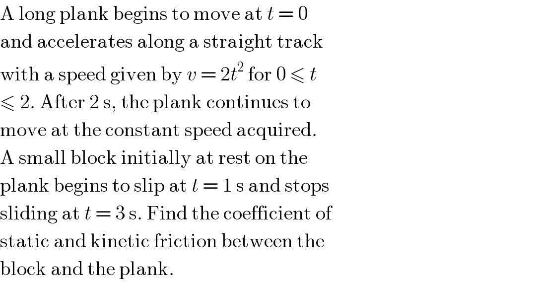 A long plank begins to move at t = 0  and accelerates along a straight track  with a speed given by v = 2t^2  for 0 ≤ t  ≤ 2. After 2 s, the plank continues to  move at the constant speed acquired.  A small block initially at rest on the  plank begins to slip at t = 1 s and stops  sliding at t = 3 s. Find the coefficient of  static and kinetic friction between the  block and the plank.  