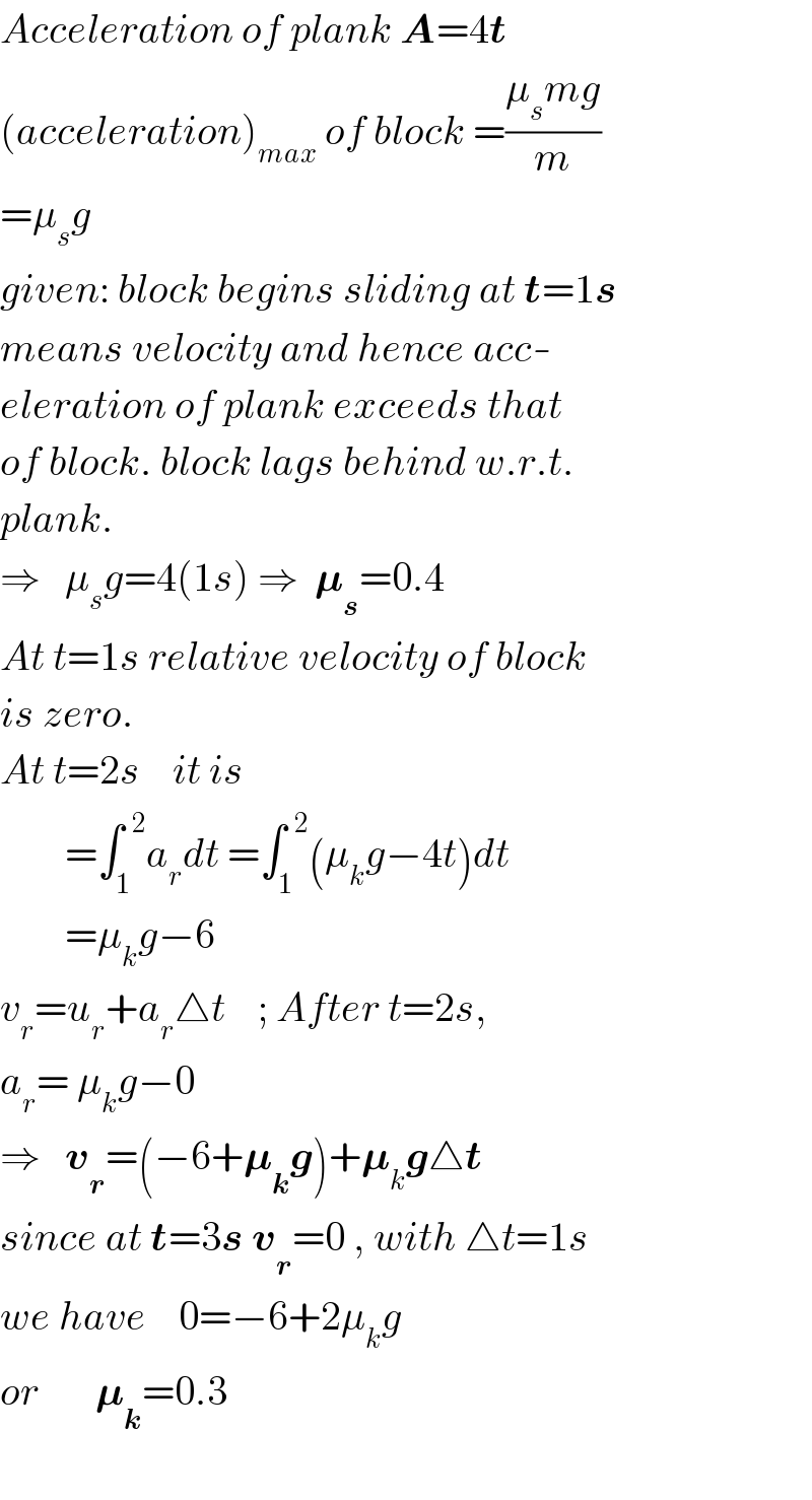 Acceleration of plank A=4t  (acceleration)_(max)  of block =((μ_s mg)/m)  =μ_s g   given: block begins sliding at t=1s  means velocity and hence acc-  eleration of plank exceeds that  of block. block lags behind w.r.t.  plank.  ⇒   μ_s g=4(1s) ⇒  𝛍_s =0.4  At t=1s relative velocity of block  is zero.  At t=2s    it is          =∫_1 ^(  2) a_r dt =∫_1 ^(  2) (μ_k g−4t)dt          =μ_k g−6  v_r =u_r +a_r △t    ; After t=2s,  a_r = μ_k g−0  ⇒   v_r =(−6+𝛍_k g)+𝛍_k g△t  since at t=3s v_r =0 , with △t=1s  we have    0=−6+2μ_k g  or       𝛍_k =0.3       