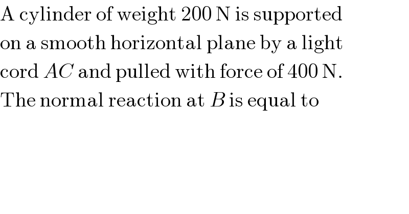 A cylinder of weight 200 N is supported  on a smooth horizontal plane by a light  cord AC and pulled with force of 400 N.  The normal reaction at B is equal to  