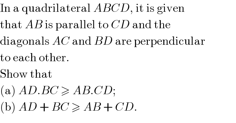 In a quadrilateral ABCD, it is given  that AB is parallel to CD and the  diagonals AC and BD are perpendicular  to each other.  Show that  (a) AD.BC ≥ AB.CD;  (b) AD + BC ≥ AB + CD.  