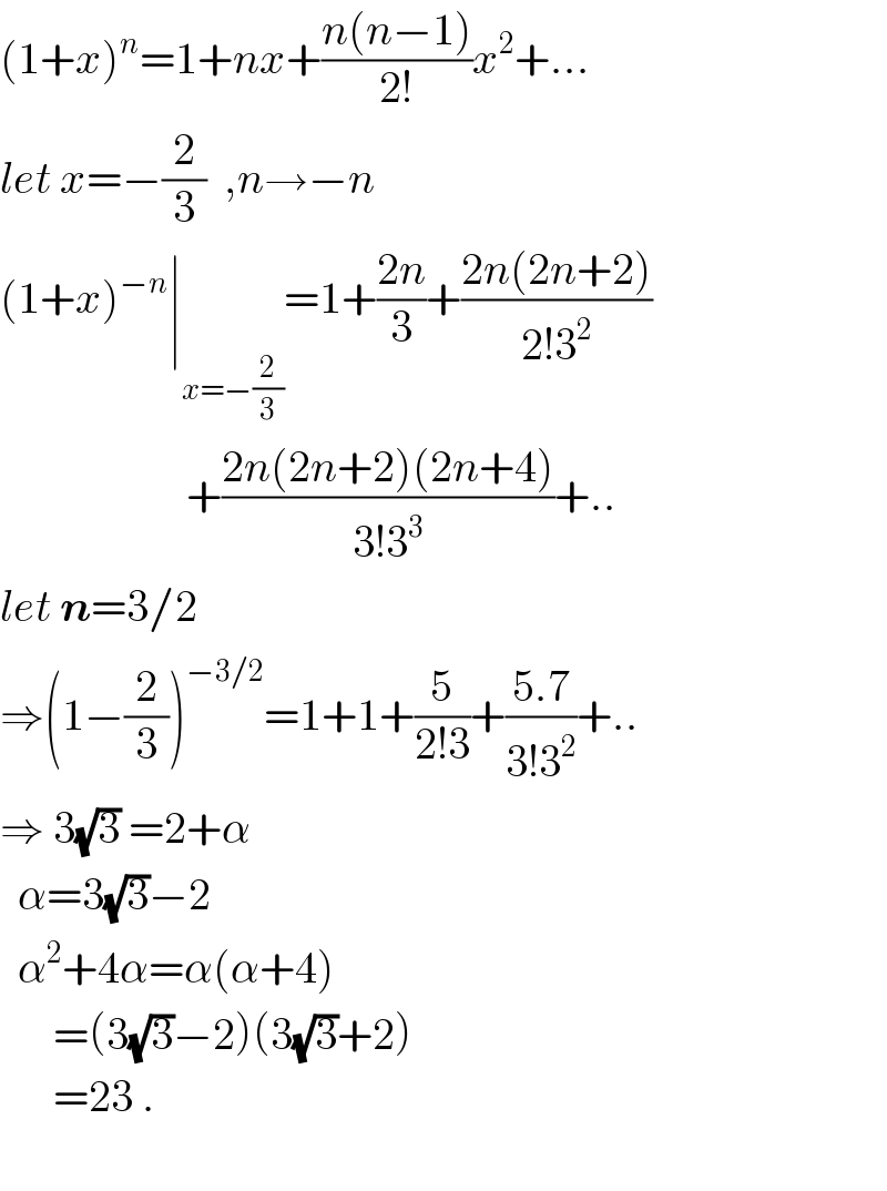 (1+x)^n =1+nx+((n(n−1))/(2!))x^2 +...  let x=−(2/3)  ,n→−n  (1+x)^(−n) ∣_(x=−(2/3)) =1+((2n)/3)+((2n(2n+2))/(2!3^2 ))                       +((2n(2n+2)(2n+4))/(3!3^3 ))+..  let n=3/2  ⇒(1−(2/3))^(−3/2) =1+1+(5/(2!3))+((5.7)/(3!3^2 ))+..  ⇒ 3(√3) =2+α    α=3(√3)−2    α^2 +4α=α(α+4)        =(3(√3)−2)(3(√3)+2)        =23 .    