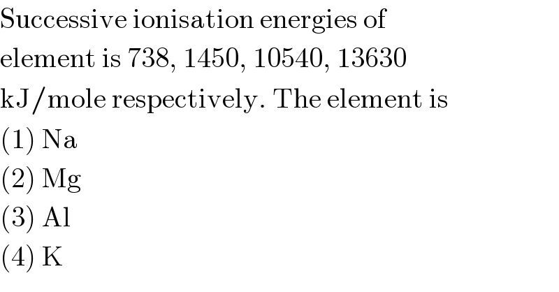 Successive ionisation energies of  element is 738, 1450, 10540, 13630  kJ/mole respectively. The element is  (1) Na  (2) Mg  (3) Al  (4) K  