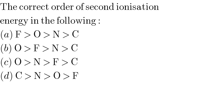 The correct order of second ionisation  energy in the following :  (a) F > O > N > C  (b) O > F > N > C  (c) O > N > F > C  (d) C > N > O > F  