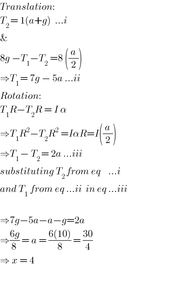 Translation:  T_(2 ) = 1(a+g)  ...i  &  8g −T_1 −T_2  =8 ((a/2))  ⇒T_(1 ) = 7g − 5a ...ii  Rotation:  T_1 R−T_2 R = I α  ⇒T_1 R^2 −T_2 R^2  =IαR=I((a/2))  ⇒T_(1 ) − T_(2 ) = 2a ...iii  substituting T_(2 ) from eq    ...i  and T_1  from eq ...ii  in eq ...iii    ⇒7g−5a−a−g=2a  ⇒((6g)/(8 )) = a = ((6(10))/8) = ((30)/4)  ⇒ x = 4    