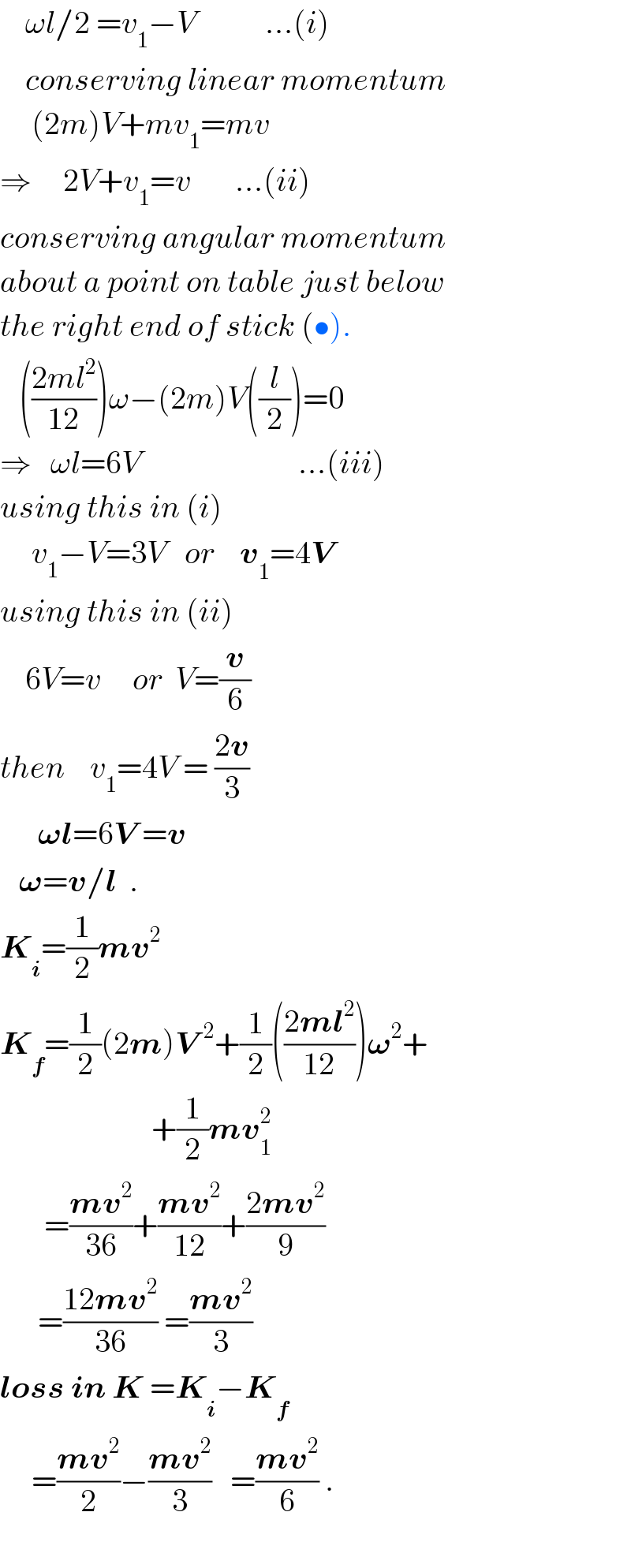     ωl/2 =v_1 −V           ...(i)      conserving linear momentum       (2m)V+mv_1 =mv  ⇒     2V+v_1 =v       ...(ii)  conserving angular momentum  about a point on table just below  the right end of stick (•).     (((2ml^2 )/(12)))ω−(2m)V((l/2))=0  ⇒   ωl=6V                         ...(iii)  using this in (i)       v_1 −V=3V   or    v_1 =4V    using this in (ii)      6V=v     or  V=(v/6)   then    v_1 =4V = ((2v)/3)        𝛚l=6V =v     𝛚=v/l  .  K_i =(1/2)mv^2   K_f =(1/2)(2m)V^(  2) +(1/2)(((2ml^2 )/(12)))𝛚^2 +                          +(1/2)mv_1 ^2          =((mv^2 )/(36))+((mv^2 )/(12))+((2mv^2 )/9)        =((12mv^2 )/(36)) =((mv^2 )/3)  loss in K =K_i −K_f        =((mv^2 )/2)−((mv^2 )/3)   =((mv^2 )/6) .    
