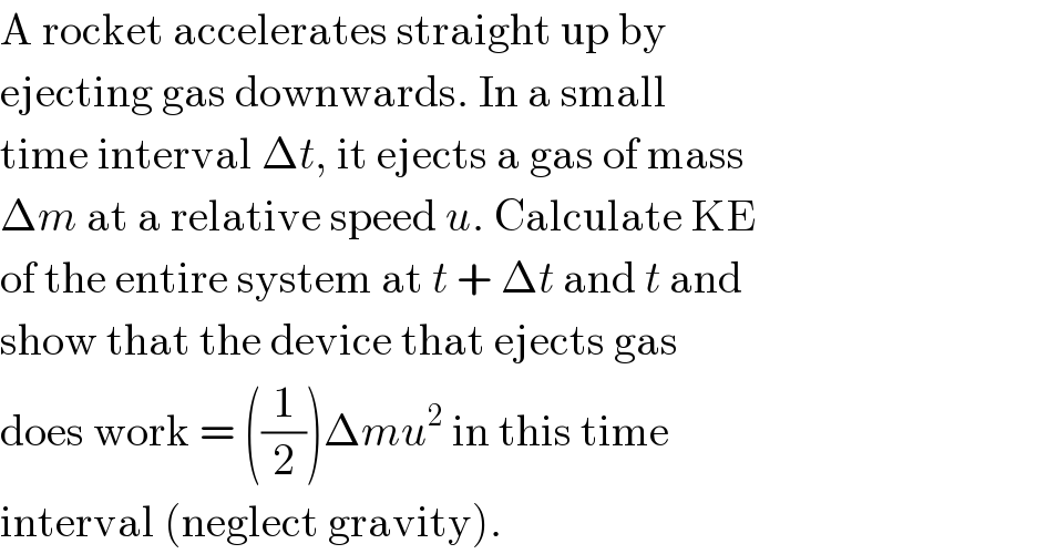 A rocket accelerates straight up by  ejecting gas downwards. In a small  time interval Δt, it ejects a gas of mass  Δm at a relative speed u. Calculate KE  of the entire system at t + Δt and t and  show that the device that ejects gas  does work = ((1/2))Δmu^2  in this time  interval (neglect gravity).  