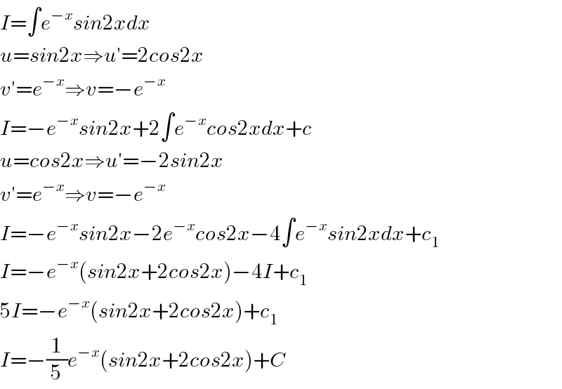 I=∫e^(−x) sin2xdx  u=sin2x⇒u′=2cos2x  v′=e^(−x) ⇒v=−e^(−x)   I=−e^(−x) sin2x+2∫e^(−x) cos2xdx+c  u=cos2x⇒u′=−2sin2x  v′=e^(−x) ⇒v=−e^(−x)   I=−e^(−x) sin2x−2e^(−x) cos2x−4∫e^(−x) sin2xdx+c_1   I=−e^(−x) (sin2x+2cos2x)−4I+c_1   5I=−e^(−x) (sin2x+2cos2x)+c_1   I=−(1/5)e^(−x) (sin2x+2cos2x)+C  