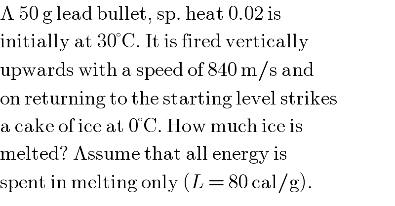 A 50 g lead bullet, sp. heat 0.02 is  initially at 30°C. It is fired vertically  upwards with a speed of 840 m/s and  on returning to the starting level strikes  a cake of ice at 0°C. How much ice is  melted? Assume that all energy is  spent in melting only (L = 80 cal/g).  