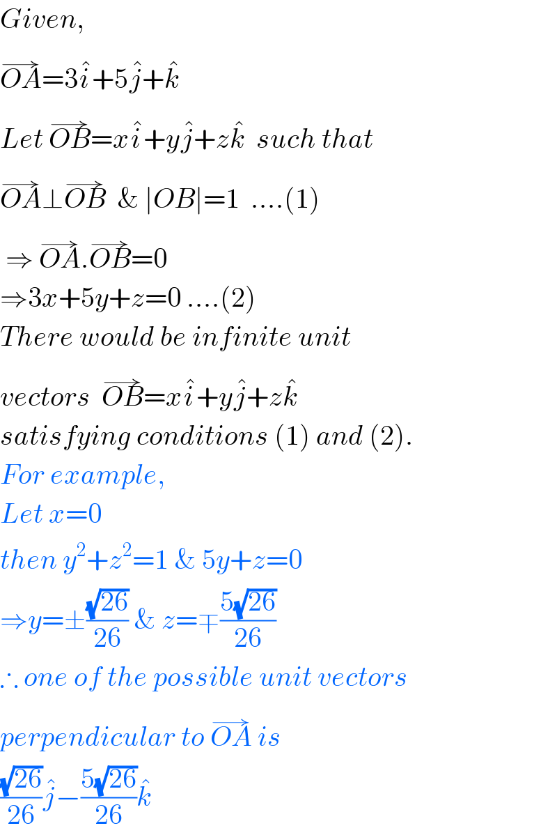Given,  OA^(→) =3i^� +5j^� +k^�   Let OB^(→) =xi^� +yj^� +zk^�   such that  OA^(→) ⊥OB^(→)   & ∣OB∣=1  ....(1)   ⇒ OA^(→) .OB^(→) =0  ⇒3x+5y+z=0 ....(2)  There would be infinite unit  vectors  OB^(→) =xi^� +yj^� +zk^�     satisfying conditions (1) and (2).  For example,  Let x=0  then y^2 +z^2 =1 & 5y+z=0  ⇒y=±((√(26))/(26)) & z=∓((5(√(26)))/(26))  ∴ one of the possible unit vectors  perpendicular to OA^(→)  is  ((√(26))/(26))j^� −((5(√(26)))/(26))k^�   