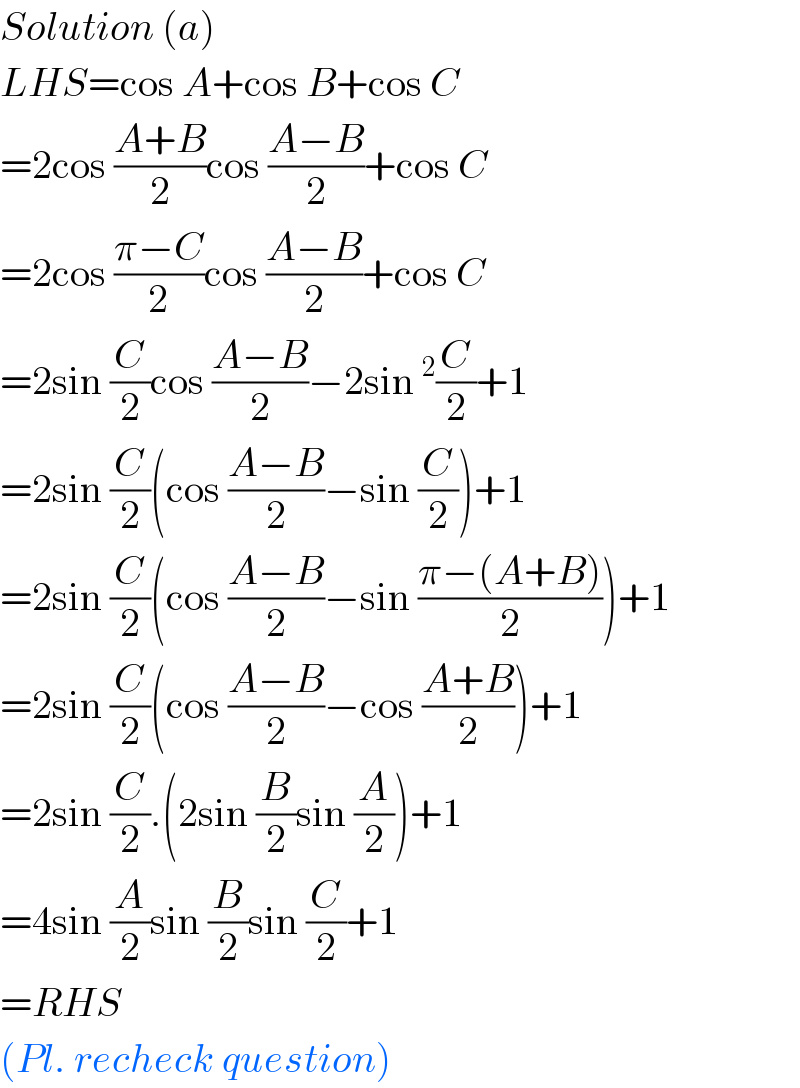 Solution (a)  LHS=cos A+cos B+cos C  =2cos ((A+B)/2)cos ((A−B)/2)+cos C  =2cos ((π−C)/2)cos ((A−B)/2)+cos C  =2sin (C/2)cos ((A−B)/2)−2sin^2 (C/2)+1  =2sin (C/2)(cos ((A−B)/2)−sin (C/2))+1  =2sin (C/2)(cos ((A−B)/2)−sin ((π−(A+B))/2))+1  =2sin (C/2)(cos ((A−B)/2)−cos ((A+B)/2))+1  =2sin (C/2).(2sin (B/2)sin (A/2))+1  =4sin (A/2)sin (B/2)sin (C/2)+1  =RHS  (Pl. recheck question)  