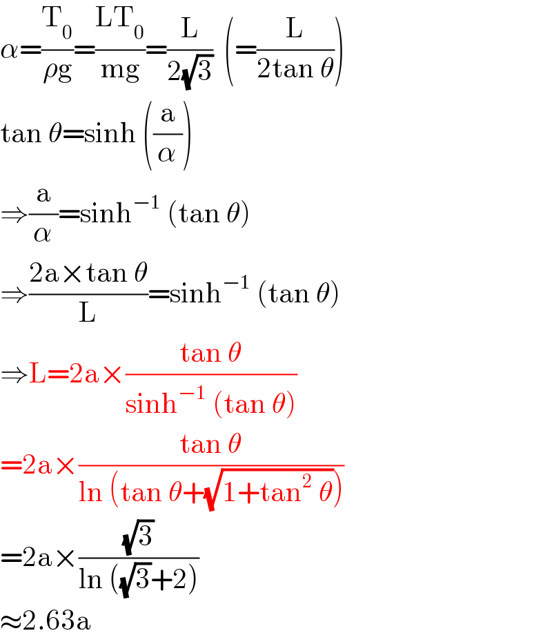 α=(T_0 /(ρg))=((LT_0 )/(mg))=(L/(2(√3)))  (=(L/(2tan θ)))  tan θ=sinh ((a/α))  ⇒(a/α)=sinh^(−1)  (tan θ)  ⇒((2a×tan θ)/L)=sinh^(−1)  (tan θ)  ⇒L=2a×((tan θ)/(sinh^(−1)  (tan θ)))  =2a×((tan θ)/(ln (tan θ+(√(1+tan^2  θ)))))  =2a×((√3)/(ln ((√3)+2)))  ≈2.63a  