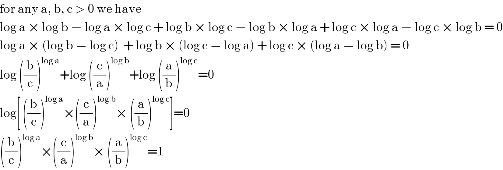 for any a, b, c > 0 we have  log a × log b − log a × log c + log b × log c − log b × log a + log c × log a − log c × log b = 0  log a × (log b − log c)  + log b × (log c − log a) + log c × (log a − log b) = 0  log ((b/c))^(log a) +log ((c/a))^(log b) +log ((a/b))^(log c) =0  log[ ((b/c))^(log a) ×((c/a))^(log b) × ((a/b))^(log c) ]=0  ((b/c))^(log a) ×((c/a))^(log b) × ((a/b))^(log c) =1  